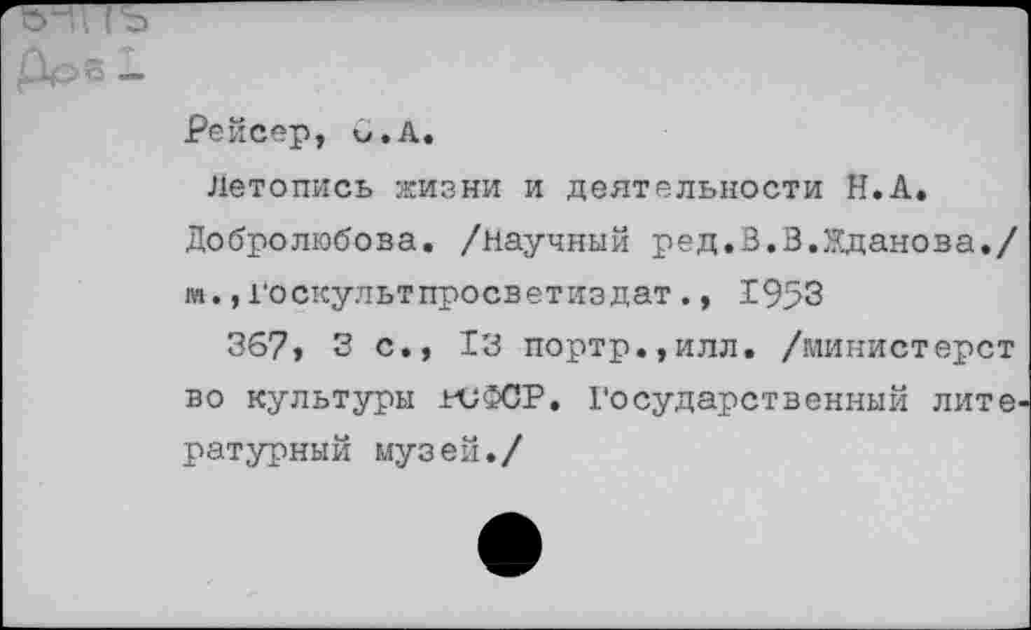 ﻿ъ-' Го	-----
Рейсер, м.А.
летопись жизни и деятельности Н.А. Добролюбова, /научный ред.В.В.Жданова./ и.,госкультпросветиздат., 1953
367, 3 с., 13 портр.,илл. /министерст во культуры ниФСР. Государственный лите' ратурный музей./